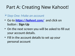 Part A: Creating New Kahoot!
Step One: Make an account
• Go to https://kahoot.com/ and click on
button : Sign Up
• On the next screen you will be asked to fill out
your account details.
• Fill in the account details to set up your
personal account
 