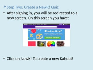 Step Two: Create a NewK! Quiz
• After signing in, you will be redirected to a
new screen. On this screen you have:
• Click on NewK! To create a new Kahoot!
 