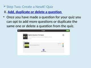 Step Two: Create a NewK! Quiz
II. Add, duplicate or delete a question
• Once you have made a question for your quiz you
can opt to add more questions or duplicate the
same one or delete a question from the quiz.
 