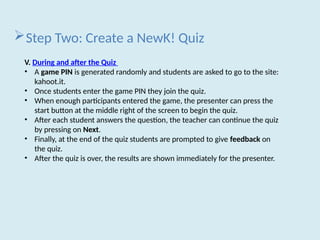 Step Two: Create a NewK! Quiz
V. During and after the Quiz
• A game PIN is generated randomly and students are asked to go to the site:
kahoot.it.
• Once students enter the game PIN they join the quiz.
• When enough participants entered the game, the presenter can press the
start button at the middle right of the screen to begin the quiz.
• After each student answers the question, the teacher can continue the quiz
by pressing on Next.
• Finally, at the end of the quiz students are prompted to give feedback on
the quiz.
• After the quiz is over, the results are shown immediately for the presenter.
 