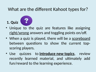 What are the different Kahoot types for?
1. Quiz
• Unique to the quiz are features like assigning
right/wrong answers and toggling points on/off.
• When a quiz is played, there will be a scoreboard
between questions to show the current top-
scoring players.
• Use quizzes to introduce new topics, review
recently learned material, and ultimately add
fun/reward to the learning experience.
 