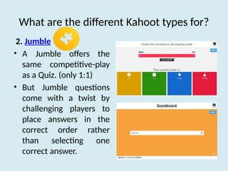 What are the different Kahoot types for?
2. Jumble
• A Jumble offers the
same competitive-play
as a Quiz. (only 1:1)
• But Jumble questions
come with a twist by
challenging players to
place answers in the
correct order rather
than selecting one
correct answer.
 