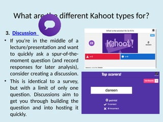 What are the different Kahoot types for?
3. Discussion
• If you're in the middle of a
lecture/presentation and want
to quickly ask a spur-of-the-
moment question (and record
responses for later analysis),
consider creating a discussion.
• This is identical to a survey,
but with a limit of only one
question. Discussions aim to
get you through building the
question and into hosting it
quickly.
 