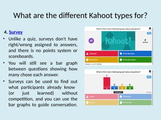 What are the different Kahoot types for?
4. Survey
• Unlike a quiz, surveys don't have
right/wrong assigned to answers,
and there is no points system or
scoreboards.
• You will still see a bar graph
between questions showing how
many chose each answer.
• Surveys can be used to find out
what participants already know
(or just learned) without
competition, and you can use the
bar graphs to guide conversation.
 