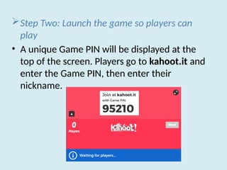 Step Two: Launch the game so players can
play
• A unique Game PIN will be displayed at the
top of the screen. Players go to kahoot.it and
enter the Game PIN, then enter their
nickname.
 