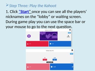 Step Three: Play the Kahoot
1. Click “Start” once you can see all the players’
nicknames on the “lobby” or waiting screen.
During game play you can use the space bar or
your mouse to go to the next question.
 