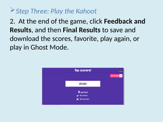 Step Three: Play the Kahoot
2. At the end of the game, click Feedback and
Results, and then Final Results to save and
download the scores, favorite, play again, or
play in Ghost Mode.
 