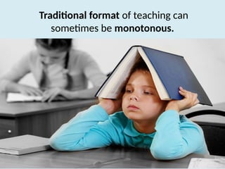 Traditional format of teaching can
sometimes be monotonous.
 