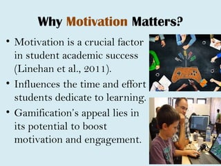 Why Motivation Matters?
• Motivation is a crucial factor
in student academic success
(Linehan et al., 2011).
• Influences the time and effort
students dedicate to learning.
• Gamification’s appeal lies in
its potential to boost
motivation and engagement.
 