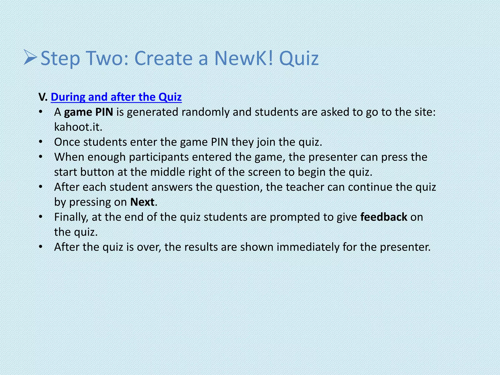 Step Two: Create a NewK! Quiz
V. During and after the Quiz
• A game PIN is generated randomly and students are asked to go to the site:
kahoot.it.
• Once students enter the game PIN they join the quiz.
• When enough participants entered the game, the presenter can press the
start button at the middle right of the screen to begin the quiz.
• After each student answers the question, the teacher can continue the quiz
by pressing on Next.
• Finally, at the end of the quiz students are prompted to give feedback on
the quiz.
• After the quiz is over, the results are shown immediately for the presenter.
 