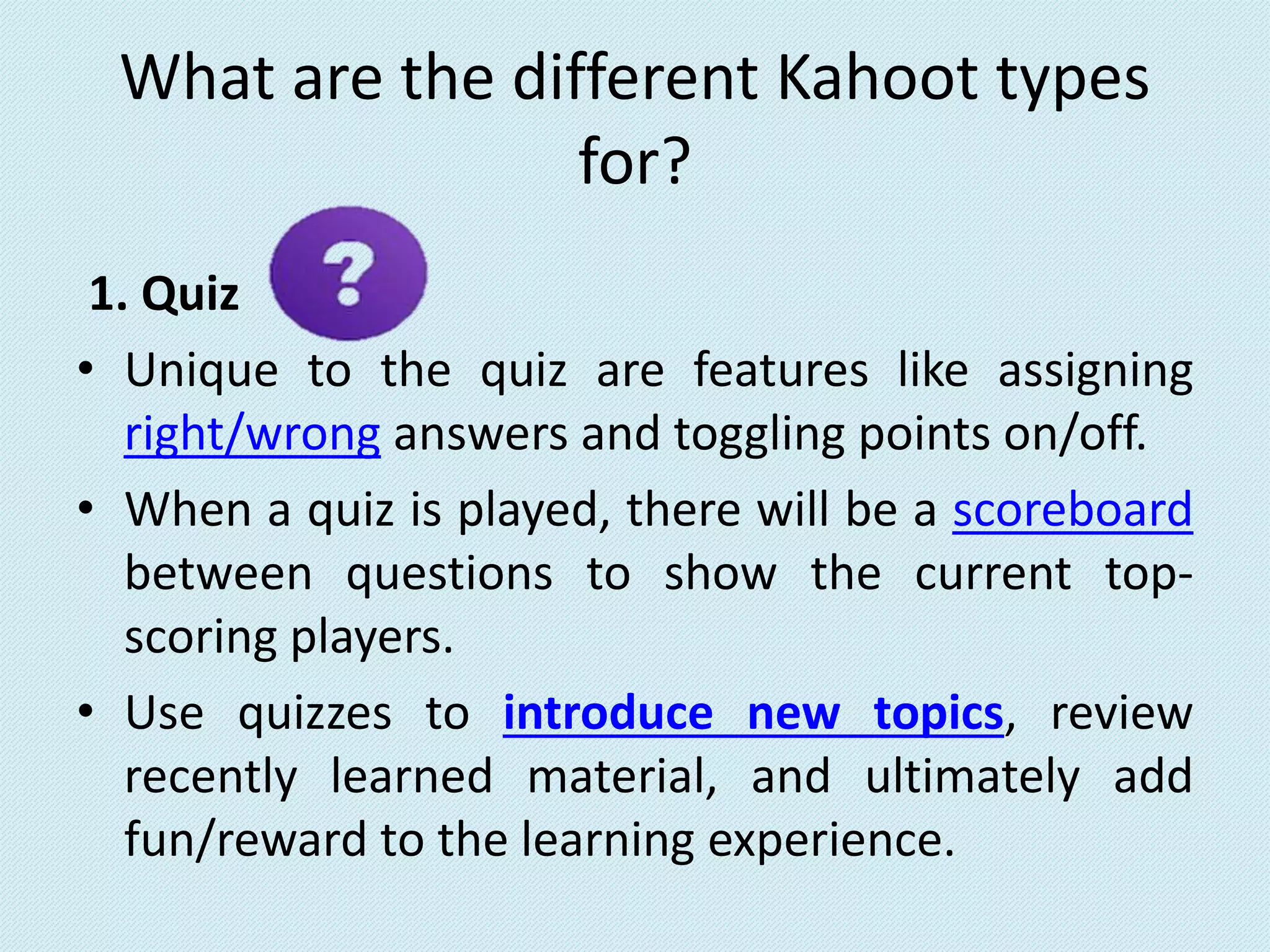 What are the different Kahoot types
for?
1. Quiz
• Unique to the quiz are features like assigning
right/wrong answers and toggling points on/off.
• When a quiz is played, there will be a scoreboard
between questions to show the current top-
scoring players.
• Use quizzes to introduce new topics, review
recently learned material, and ultimately add
fun/reward to the learning experience.
 