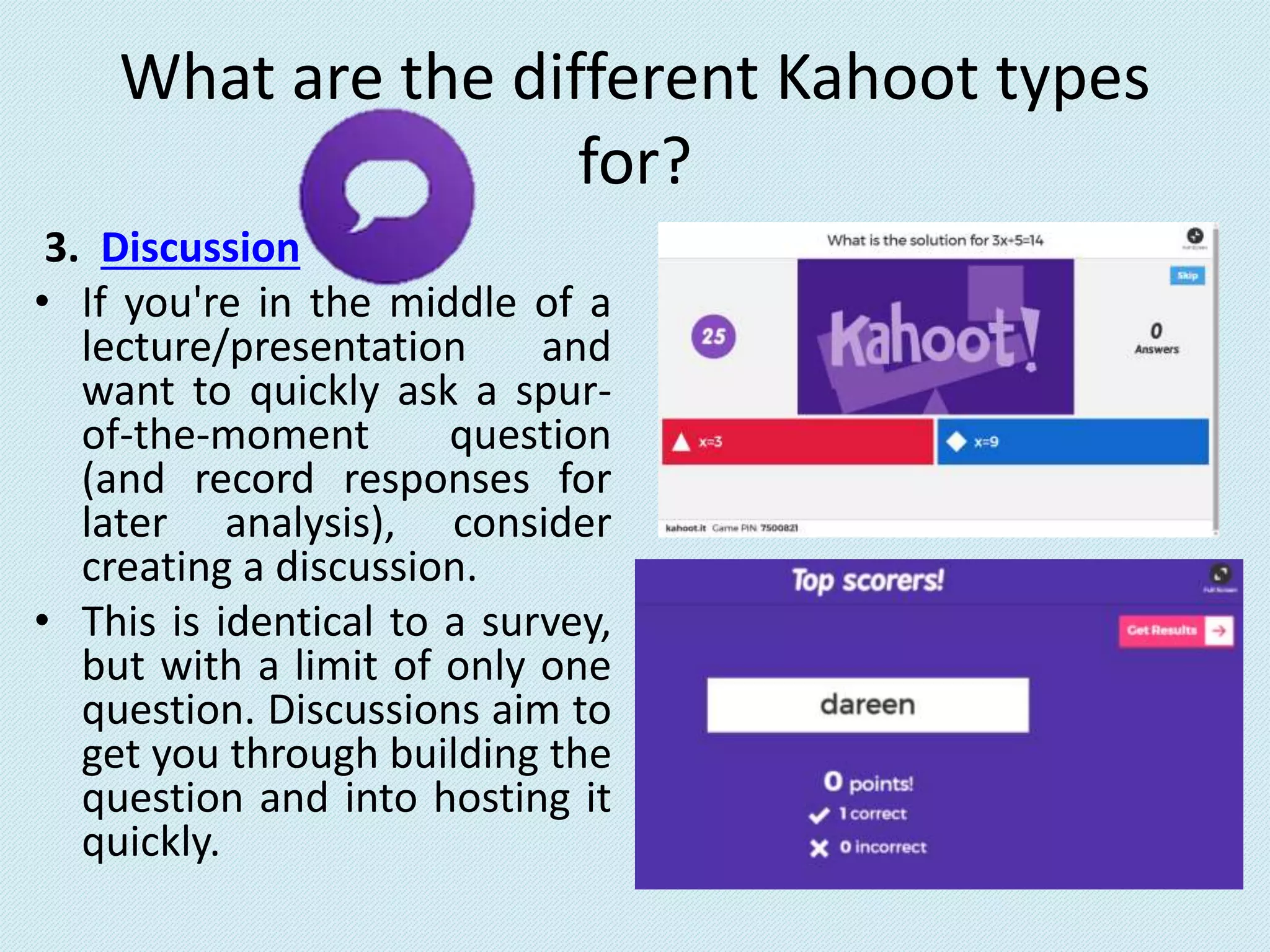 What are the different Kahoot types
for?
3. Discussion
• If you're in the middle of a
lecture/presentation and
want to quickly ask a spur-
of-the-moment question
(and record responses for
later analysis), consider
creating a discussion.
• This is identical to a survey,
but with a limit of only one
question. Discussions aim to
get you through building the
question and into hosting it
quickly.
 
