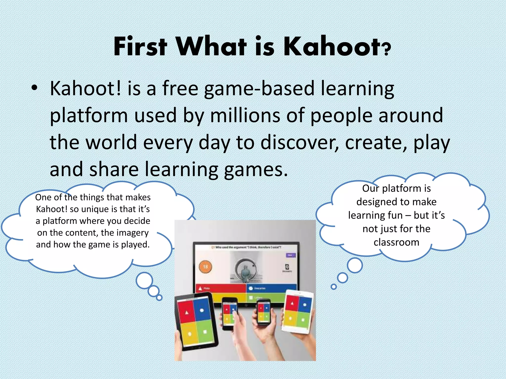 First What is Kahoot?
• Kahoot! is a free game-based learning
platform used by millions of people around
the world every day to discover, create, play
and share learning games.
Our platform is
designed to make
learning fun – but it’s
not just for the
classroom
One of the things that makes
Kahoot! so unique is that it’s
a platform where you decide
on the content, the imagery
and how the game is played.
 