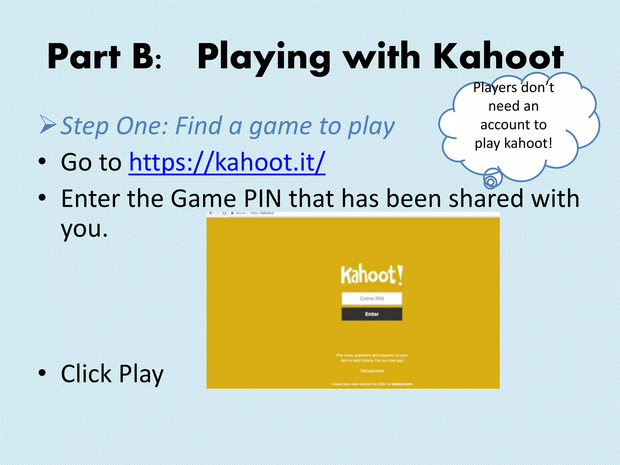 Part B: Playing with Kahoot
Step One: Find a game to play
• Go to https://kahoot.it/
• Enter the Game PIN that has been shared with
you.
• Click Play
Players don’t
need an
account to
play kahoot!
 