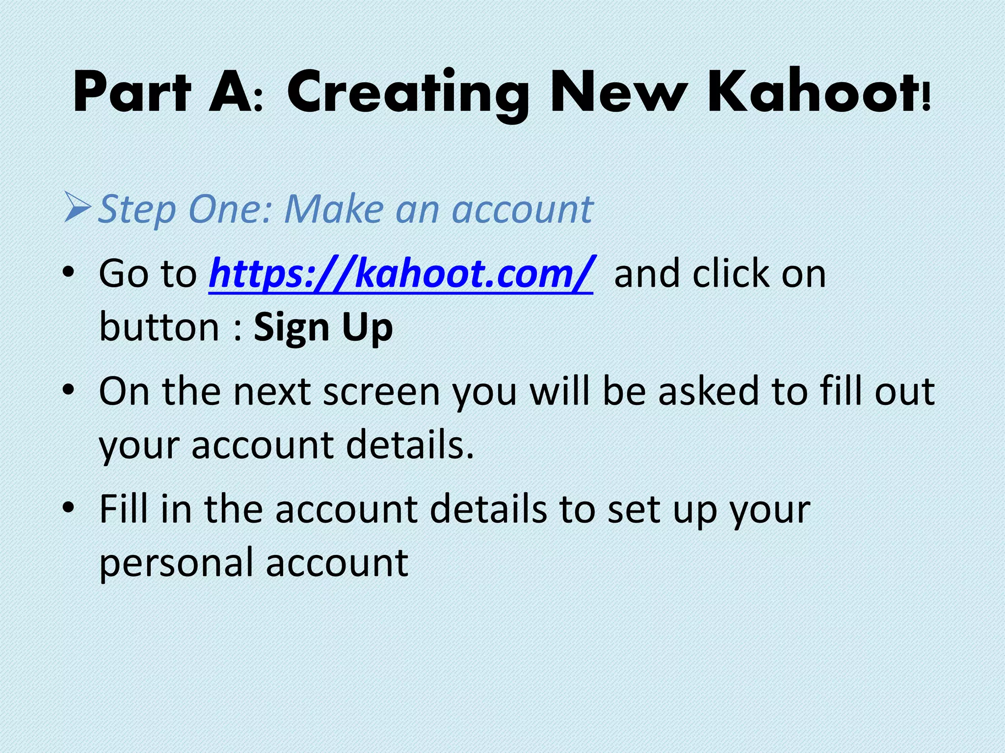 Part A: Creating New Kahoot!
Step One: Make an account
• Go to https://kahoot.com/ and click on
button : Sign Up
• On the next screen you will be asked to fill out
your account details.
• Fill in the account details to set up your
personal account
 