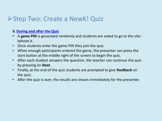 Step Two: Create a NewK! Quiz
V. During and after the Quiz
• A game PIN is generated randomly and students are asked to go to the site:
kahoot.it.
• Once students enter the game PIN they join the quiz.
• When enough participants entered the game, the presenter can press the
start button at the middle right of the screen to begin the quiz.
• After each student answers the question, the teacher can continue the quiz
by pressing on Next.
• Finally, at the end of the quiz students are prompted to give feedback on
the quiz.
• After the quiz is over, the results are shown immediately for the presenter.
 