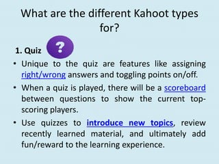 What are the different Kahoot types
for?
1. Quiz
• Unique to the quiz are features like assigning
right/wrong answers and toggling points on/off.
• When a quiz is played, there will be a scoreboard
between questions to show the current top-
scoring players.
• Use quizzes to introduce new topics, review
recently learned material, and ultimately add
fun/reward to the learning experience.
 