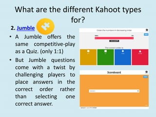 What are the different Kahoot types
for?
2. Jumble
• A Jumble offers the
same competitive-play
as a Quiz. (only 1:1)
• But Jumble questions
come with a twist by
challenging players to
place answers in the
correct order rather
than selecting one
correct answer.
 