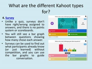 What are the different Kahoot types
for?
4. Survey
• Unlike a quiz, surveys don't
have right/wrong assigned to
answers, and there is no points
system or scoreboards.
• You will still see a bar graph
between questions showing
how many chose each answer.
• Surveys can be used to find out
what participants already know
(or just learned) without
competition, and you can use
the bar graphs to guide
conversation.
 