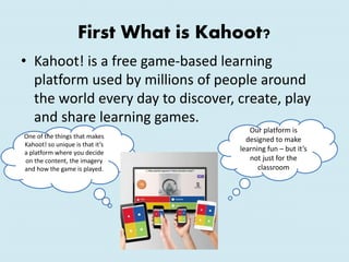 First What is Kahoot?
• Kahoot! is a free game-based learning
platform used by millions of people around
the world every day to discover, create, play
and share learning games.
Our platform is
designed to make
learning fun – but it’s
not just for the
classroom
One of the things that makes
Kahoot! so unique is that it’s
a platform where you decide
on the content, the imagery
and how the game is played.
 