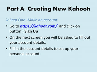 Part A: Creating New Kahoot!
Step One: Make an account
• Go to https://kahoot.com/ and click on
button : Sign Up
• On the next screen you will be asked to fill out
your account details.
• Fill in the account details to set up your
personal account
 