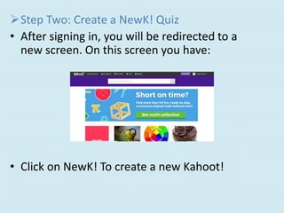 Step Two: Create a NewK! Quiz
• After signing in, you will be redirected to a
new screen. On this screen you have:
• Click on NewK! To create a new Kahoot!
 