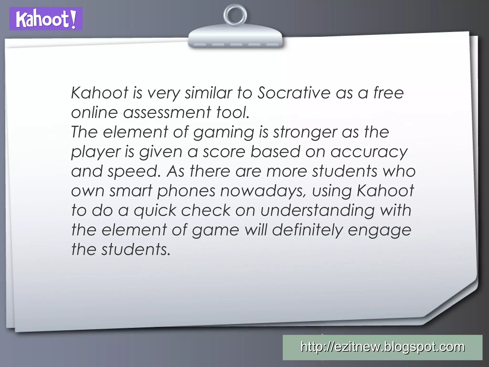 Your Logohttp://ezitnew.blogspot.comhttp://ezitnew.blogspot.com
Kahoot is very similar to Socrative as a free
online assessment tool.
The element of gaming is stronger as the
player is given a score based on accuracy
and speed. As there are more students who
own smart phones nowadays, using Kahoot
to do a quick check on understanding with
the element of game will definitely engage
the students.
 