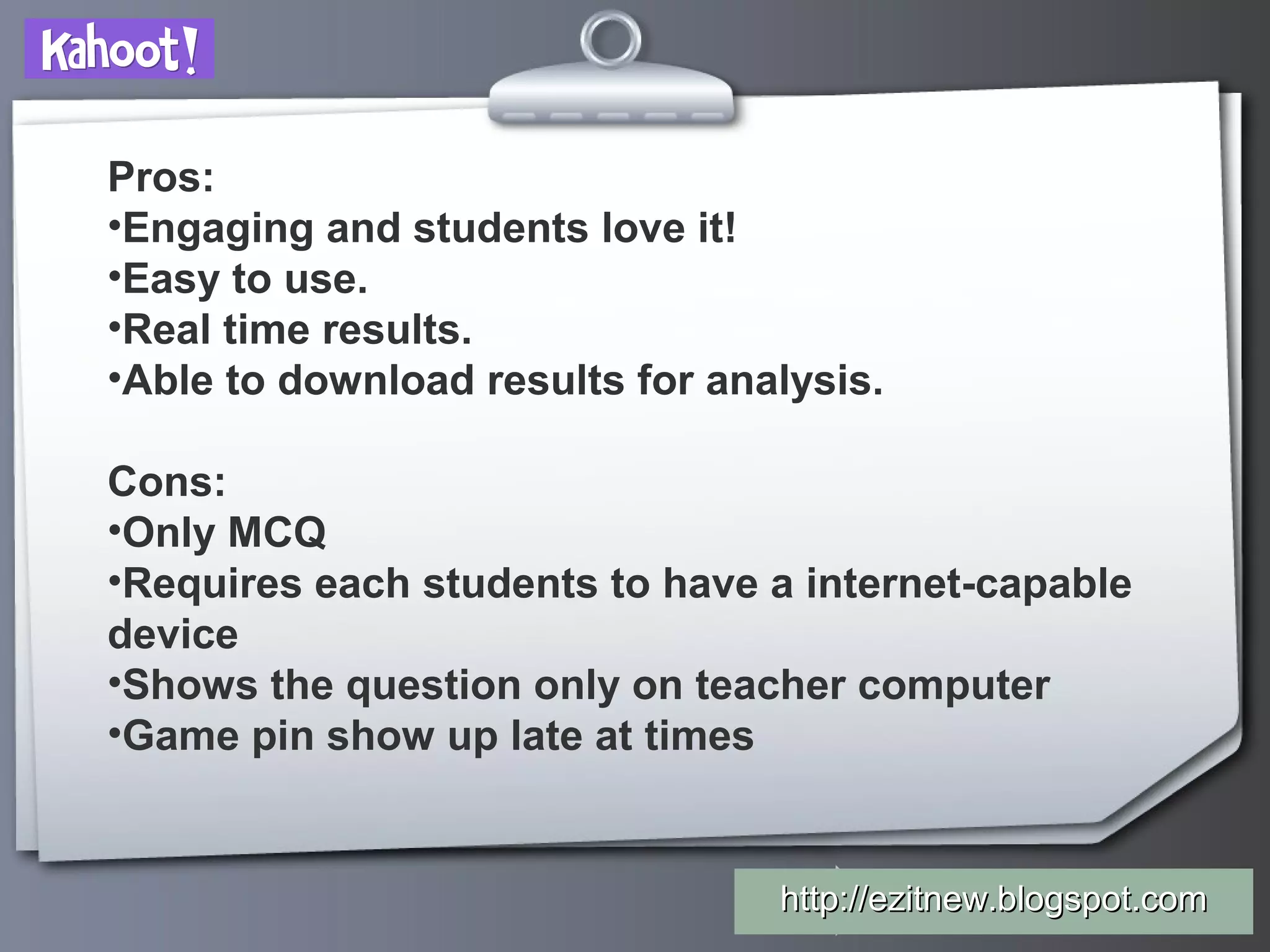 Your Logo
Pros:
•Engaging and students love it!
•Easy to use.
•Real time results.
•Able to download results for analysis.
Cons:
•Only MCQ
•Requires each students to have a internet-capable
device
•Shows the question only on teacher computer
•Game pin show up late at times
http://ezitnew.blogspot.comhttp://ezitnew.blogspot.com
 