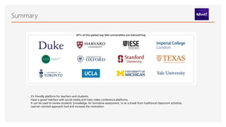 Summary
It’s friendly platform for teachers and students,
Have a good interface with social media and main video conference platforms,
It can be used to review students' knowledge, for formative assessment, or as a break from traditional classroom activities,
Learner-centred approach tool and increase the motivation
 