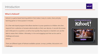 Introduction
Kahoot is a game-based learning platform that makes it easy to create, share and play
learning games or trivia quizzes in minutes.
It’s a free web-based program that allows teachers to pose questions to children who then
respond from a selection of answers electronically on their own devices. It records the answer
each child gives to a question, as well as how quickly they respond, so teachers can use the
data to assess their children. Ultimately, it a fun and engaging tool that can be used to
challenge and assess
earners.
There are different types of Kahoots available; quizzes, surveys, jumbles, discussions and
challenges.
What is Kahoot?
 