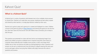 Kahoot Quiz!
What is a Kahoot Quiz?
A Kahoot quiz is a series of questions with between two to four multiple-choice answers
to choose from. Teachers can create their own quizzes, duplicate and edit others created
and shared by other teachers, or simply play Kahoots created by other users.
Teachers set a game to play and a game pin is created and displayed on screen. Children
connect to the game by going to https://kahoot.it and entering the game pin into the first
box, then their name into the second. Once all children have connected, you’re ready to
start the quiz.
The questions are presented on screen with text (and an accompanying image if you
desire) and children are given an allotted time to respond using their smart device or
computer. Kahoot allocates each multiple-choice answer a colour and shape which
children see on their own devices and select by clicking/tapping on them. Questions and
answers can be set to randomise each time the Kahoot is played meaning the same quiz
can be used again without worrying that children will simply memorise the order of
questions and answers.
 