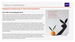 Theory of Gamification
Pedagogical underpinnings of Kahoot learning platform
Place within current pedagogical trends
Kahoot is used by teachers as part of the trend of gamification of education and training. Gamification aims to
make the learning process more attractive to learners and increase motivation (Kocakoyun, 2018 In broader
sense, gamification is related to the concept of learning through play. According to research: play has a
motivational advantage (Kennedy et al, 2012)play promotes higher levels of attention, symbolising and
problem-solving (Bodrova, 2008)
Play is a well-recognised form of learning for young children. Curriculum for children aged 0-6 is based on
learning through play (NCCA, 2009). Today, it is increasingly recognised that adults enjoy playing and learning
through play too. Even though the place of play and its appropriateness in higher education is debated, we can
say that the tide is turning and playful communities are springing up within and across universities (James,
2018). The book edited by Alison James and Chrissi Nerantzi, The Power of Play in Higher Education: Creativity
in Tertiary Education, is an excellent example how playful experiences can be used in teaching across various
fields and disciplines.
Play can be characterised and defined in different ways. We can talk about free play or structured play which is
bound by rules and is purpose-oriented. Kahoot falls under the second category and is therefore widely
accepted by educators because it enables them to introduce playful experiences into the classroom while still
maintain the sense of being in control and having a purpose.
 