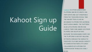 Kahoot Sign up
Guide
KAHOOT IS A FREE GAME-BASED
PLATFORM WHERE STUDENTS CAN
PARTICIPATE AND GET A RESPONSE
FROM THE TEACHERS IN REAL TIME.
THE KAHOOT TOOL IS LIKE AN
ADVANCED PLATFORM FOR LEARNING
AND PLAYING GAMES. THE PLATFORM
ALSO LETS OTHERS CREATE AND
LAUNCH THEIR OWN GAMES SO OTHER
PLAYERS CAN ALSO PLAY AND
EXPLORE THE NEW GAMES EVERY DAY.
THE PLATFORM IS USED BY MILLIONS
OF PEOPLE AROUND THE WORLD TO
DISCOVER, PLAY AND SHARE A VARIETY
OF GAMES WITHOTHERS. IT’S LIKE A
COLLABORATIVE PLATFORM FOR
LEARNING NEW THINGS ON A DAILY
BASIS.
 
