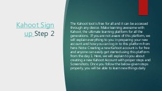 Kahoot Sign
up Step 2
The Kahoot tool is free for all and it can be accessed
through any device. Make learning awesome with
Kahoot, the ultimate learning platform for all the
generations. If you are not aware of this platform, we
will explain everything to you in preparing your new
account and how you can log in to this platform from
here. Note: Creating a new Kahoot account is for free
and anyone can easily get started using this platform
from the day 1. Here, we will explain to you about
creating a new Kahoot Account with proper steps and
Screenshots. Once you follow the below-given steps
properly, you will be able to learn new things daily
 