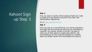Kahoot Sign
up Step 3
Step 1:
First, you need to visit the official website of Kahoot in order
to create your own Kahoot account for free. Here’s the
official Kahoot Website link.
Go to: https://getkahoot.com/
Step 2:
Once you click on to the official link, you will be presented a
new page with four thumbnails asking you to use Kahoot as
a teacher, as a student, socially or at work. You need to
select any of these options to explore the platform. We
recommend you to start using this platform as a Student.
Select the Student option from the available four options.
 
