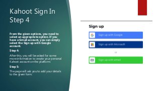 Kahoot Sign In
Step 4
From the given options, you need to
select an appropriate option. If you
have a Gmail account, you can simply
select the Sign up with Google
account.
Step 4:
After this, you will be asked for some
more information to create your personal
Kahoot account on the platform.
Step 5:
The page will ask you to add your details
to the given form.
 