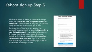 Kahoot sign up Step 6
You will be asked to enter your school or college
name, the Username, and accept the terms and
conditions. At the bottom of the page, you will see
Join Kahoot button, click on to the button.
Congratulations! You have just created your
personal Kahoot account. In order to Sign up for a
new Kahoot Account, you need to follow each of
the above-mentioned steps wisely. Once you
signed up for Kahoot, you will be able to explore
the entire Kahoot platform. If you don’t know
how you can sign in on the platform, you need to
follow some more steps for that.
 