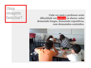 Uma
imagem
familiar?
Cada vez mais o professor sente
dificuldade em motivar os alunos: aulas
demasiado longas, demasiado expositivas,
com demasiados conteúdos.
 
