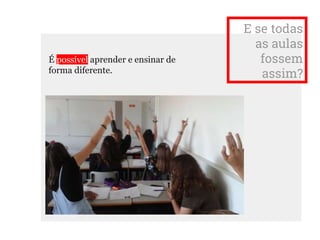 E se todas
as aulas
fossem
assim?
É possível aprender e ensinar de
forma diferente.
 