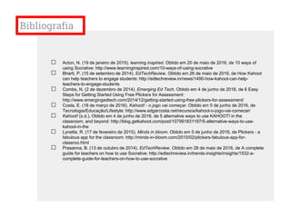 Bibliografia
□ Acton, N. (19 de janeiro de 2015). learning.inspired. Obtido em 20 de maio de 2016, de 10 ways of
using Socrative: http://www.learninginspired.com/10-ways-of-using-socrative
□ Bharti, P. (15 de setembro de 2014). EdTechReview. Obtido em 26 de maio de 2016, de How Kahoot
can help teachers to engage students: http://edtechreview.in/news/1490-how-kahoot-can-help-
teachers-to-engage-students
□ Combs, N. (2 de dezembro de 2014). Emerging Ed Tech. Obtido em 4 de junho de 2016, de 6 Easy
Steps for Getting Started Using Free Plickers for Assessment:
http://www.emergingedtech.com/2014/12/getting-started-using-free-plickers-for-assessment/
□ Costa, E. (18 de março de 2016). Kahoot! - o jogo vai começar. Obtido em 5 de junho de 2016, de
Tecnologia/Educação/Lifestyle: http://www.edgarcosta.net/recursos/kahoot-o-jogo-vai-comecar/
□ Kahoot! (s.d.). Obtido em 4 de junho de 2016, de 5 alternative ways to use KAHOOT! in the
classroom, and beyond: http://blog.getkahoot.com/post/107991831197/5-alternative-ways-to-use-
kahoot-in-the
□ Lynette, R. (17 de fevereiro de 2015). Minds in bloom. Obtido em 5 de junho de 2016, de Plickers - a
fabulous app for the classroom: http://minds-in-bloom.com/2015/02/plickers-fabulous-app-for-
classroo.html
□ Prasanna, B. (13 de outubro de 2014). EdTechReview. Obtido em 28 de maio de 2016, de A complete
guide for teachers on how to use Socrative: http://edtechreview.in/trends-insights/insights/1532-a-
complete-guide-for-teachers-on-how-to-use-socrative
 