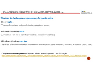 CRIAÇÃO DE RECURSOS EDUCATIVOS ON-LINE: KAHOOT!, SOCRATIVE, QUIZIZZ, etc.
Técnicas de Avaliação para sessões de formação online
Observação
(Videoconferência ou audioconferência,mas exigem tempo)
Métodos e técnicas orais
(Apresentação em vídeo ou videoconferência ou audioconferência)
Métodos e técnicas escritas
(Trabalhos (em vídeo), Fóruns de discussão ou murais (padlet.com), Pesquisa (Flipboard),e-Portfólio (sway),chat)
Complementar esta apresentação com: Aferir a aprendizagem da Leya Educação
https://www.leyaeducacao.com/_upload/repo/Webinar_LeyaEducacao_AvaliacaoOnline_20200413114728.pdf
 