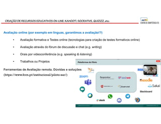CRIAÇÃO DE RECURSOS EDUCATIVOS ON-LINE: KAHOOT!, SOCRATIVE, QUIZIZZ, etc.
(https://www.fccn.pt/institucional/piloto-sar/)
Ferramentas de Avaliação remota. Dúvidas e soluções
Avaliação online (por exemplo em línguas, garantimos a avaliação!?)
• Avaliação formativa e Testes online (tecnologias para criação de testes formativos online)
• Avaliação através do fórum de discussão e chat (e.g. writing)
• Orais por videoconferência (e.g. speaking & listening)
• Trabalhos ou Projetos
 