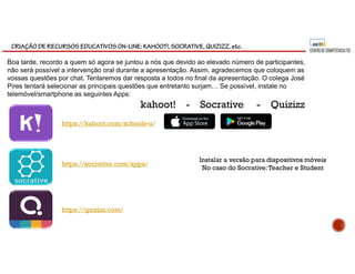 CRIAÇÃO DE RECURSOS EDUCATIVOS ON-LINE: KAHOOT!, SOCRATIVE, QUIZIZZ, etc.
https://socrative.com/apps/
https://kahoot.com/schools-u/
https://quizizz.com/
Instalar a versão para dispositivos móveis
No caso do Socrative:Teacher e Student
Boa tarde, recordo a quem só agora se juntou a nós que devido ao elevado número de participantes,
não será possível a intervenção oral durante a apresentação. Assim, agradecemos que coloquem as
vossas questões por chat. Tentaremos dar resposta a todos no final da apresentação. O colega José
Pires tentará selecionar as principais questões que entretanto surjam… Se possível, instale no
telemóvel/smartphone as seguintes Apps:
kahoot! - Socrative - Quizizz
 