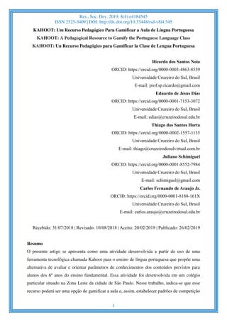 Res., Soc. Dev. 2019; 8(4):e4184545
ISSN 2525-3409 | DOI: http://dx.doi.org/10.33448/rsd-v8i4.545
1
KAHOOT: Um Recurso Pedagógico Para Gamificar a Aula de Língua Portuguesa
KAHOOT: A Pedagogical Resource to Gamify the Portuguese Language Class
KAHOOT: Un Recurso Pedagógico para Gamificar la Clase de Lengua Portuguesa
Ricardo dos Santos Noia
ORCID: https://orcid.org/0000-0003-4863-8559
Universidade Cruzeiro do Sul, Brasil
E-mail: prof.sp.ricardo@gmail.com
Eduardo de Jesus Dias
ORCID: https://orcid.org/0000-0001-7153-3072
Universidade Cruzeiro do Sul, Brasil
E-mail: edias@cruzeirodosul.edu.br
Thiago dos Santos Horta
ORCID: https://orcid.org/0000-0002-1557-1135
Universidade Cruzeiro do Sul, Brasil
E-mail: thiago@cruzeirodosulvirtual.com.br
Juliano Schimiguel
ORCID: https://orcid.org/0000-0001-8552-7984
Universidade Cruzeiro do Sul, Brasil
E-mail: schimiguel@gmail.com
Carlos Fernando de Araujo Jr.
ORCID: https://orcid.org/0000-0001-8188-161X
Universidade Cruzeiro do Sul, Brasil
E-mail: carlos.araujo@cruzeirodosul.edu.br
Recebido: 31/07/2018 | Revisado: 10/08/2018 | Aceito: 20/02/2019 | Publicado: 26/02/2019
Resumo
O presente artigo se apresenta como uma atividade desenvolvida a partir do uso de uma
ferramenta tecnológica chamada Kahoot para o ensino de língua portuguesa que propõe uma
alternativa de avaliar e orientar parâmetros de conhecimentos dos conteúdos previstos para
alunos dos 6º anos do ensino fundamental. Essa atividade foi desenvolvida em um colégio
particular situado na Zona Leste da cidade de São Paulo. Nesse trabalho, indica-se que esse
recurso poderá ser uma opção de gamificar a aula e, assim, estabelecer padrões de competição
 