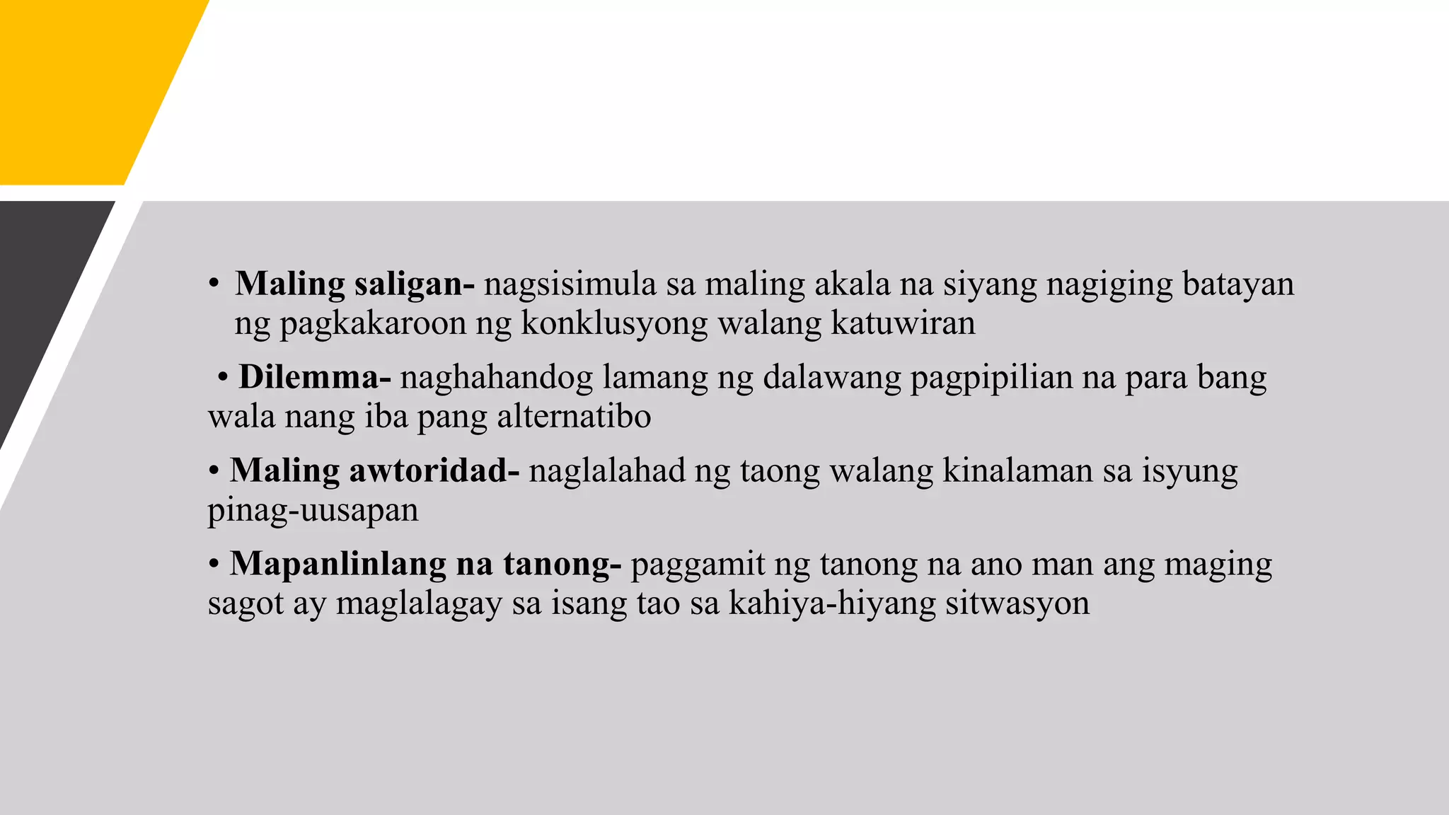 • Maling saligan- nagsisimula sa maling akala na siyang nagiging batayan
ng pagkakaroon ng konklusyong walang katuwiran
• Dilemma- naghahandog lamang ng dalawang pagpipilian na para bang
wala nang iba pang alternatibo
• Maling awtoridad- naglalahad ng taong walang kinalaman sa isyung
pinag-uusapan
• Mapanlinlang na tanong- paggamit ng tanong na ano man ang maging
sagot ay maglalagay sa isang tao sa kahiya-hiyang sitwasyon
 