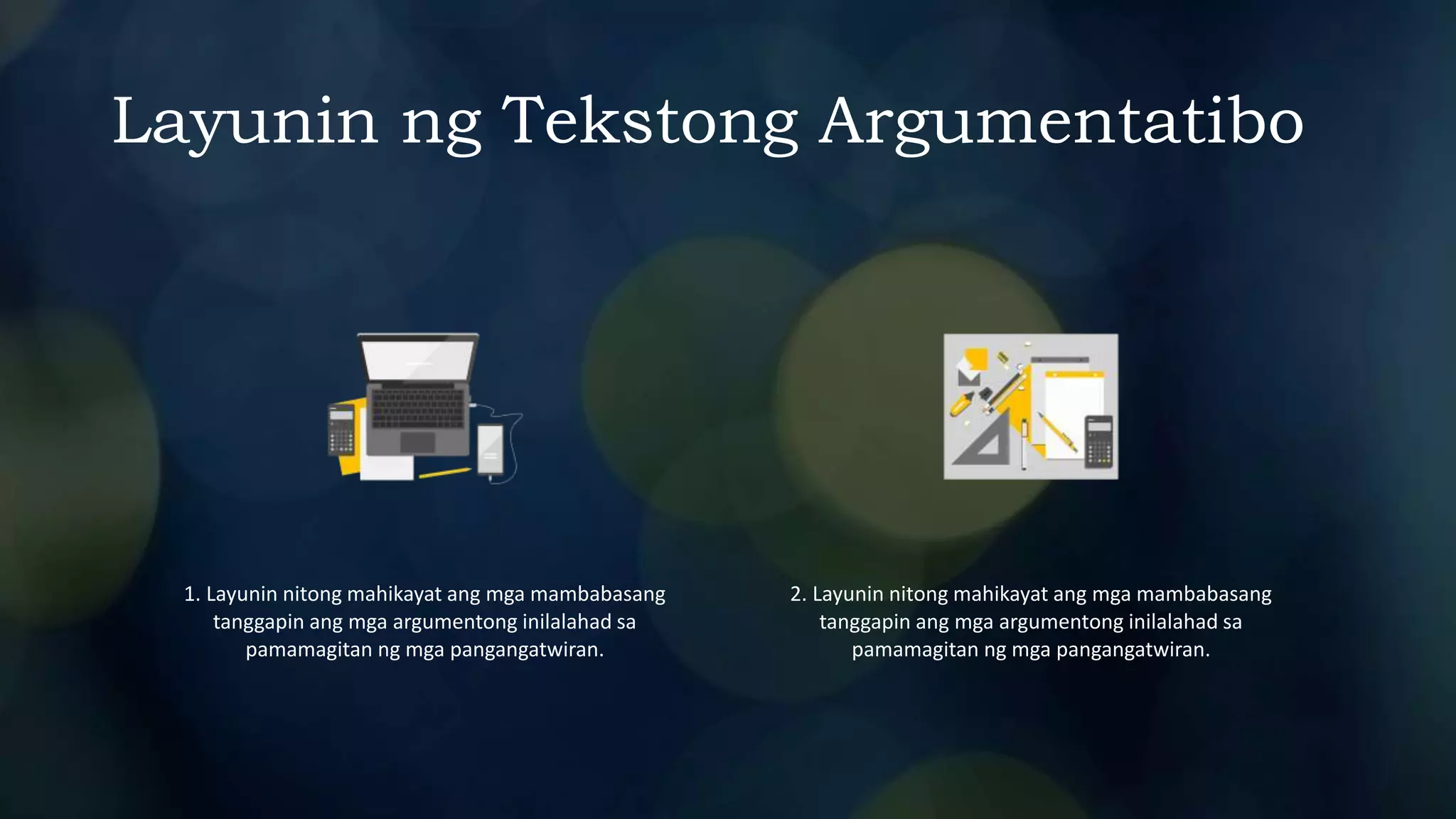 Layunin ng Tekstong Argumentatibo
1. Layunin nitong mahikayat ang mga mambabasang
tanggapin ang mga argumentong inilalahad sa
pamamagitan ng mga pangangatwiran.
2. Layunin nitong mahikayat ang mga mambabasang
tanggapin ang mga argumentong inilalahad sa
pamamagitan ng mga pangangatwiran.
 