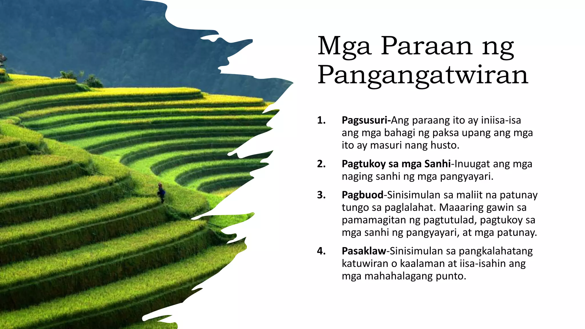 Mga Paraan ng
Pangangatwiran
1. Pagsusuri-Ang paraang ito ay iniisa-isa
ang mga bahagi ng paksa upang ang mga
ito ay masuri nang husto.
2. Pagtukoy sa mga Sanhi-Inuugat ang mga
naging sanhi ng mga pangyayari.
3. Pagbuod-Sinisimulan sa maliit na patunay
tungo sa paglalahat. Maaaring gawin sa
pamamagitan ng pagtutulad, pagtukoy sa
mga sanhi ng pangyayari, at mga patunay.
4. Pasaklaw-Sinisimulan sa pangkalahatang
katuwiran o kaalaman at iisa-isahin ang
mga mahahalagang punto.
 