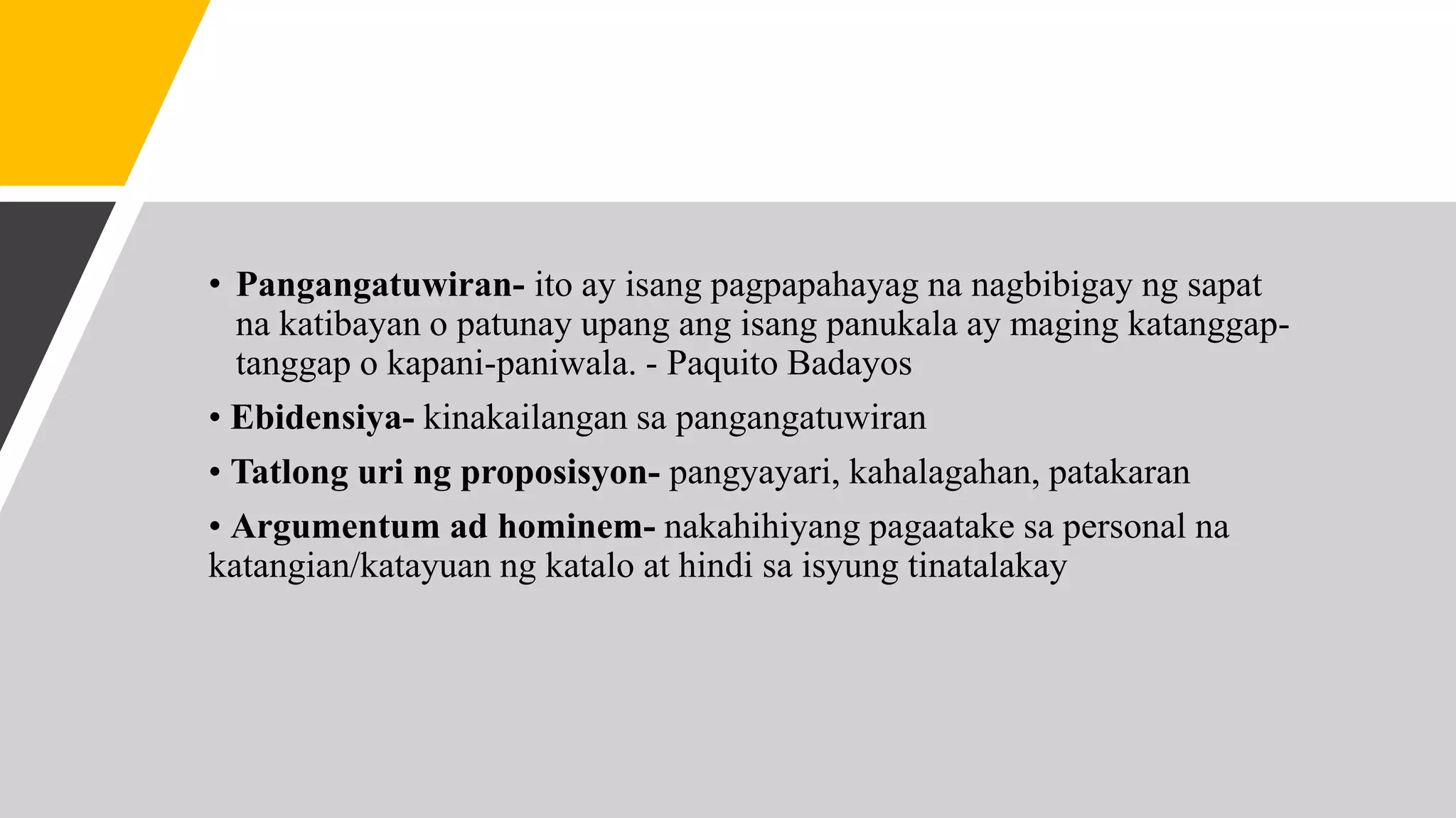 • Pangangatuwiran- ito ay isang pagpapahayag na nagbibigay ng sapat
na katibayan o patunay upang ang isang panukala ay maging katanggap-
tanggap o kapani-paniwala. - Paquito Badayos
• Ebidensiya- kinakailangan sa pangangatuwiran
• Tatlong uri ng proposisyon- pangyayari, kahalagahan, patakaran
• Argumentum ad hominem- nakahihiyang pagaatake sa personal na
katangian/katayuan ng katalo at hindi sa isyung tinatalakay
 