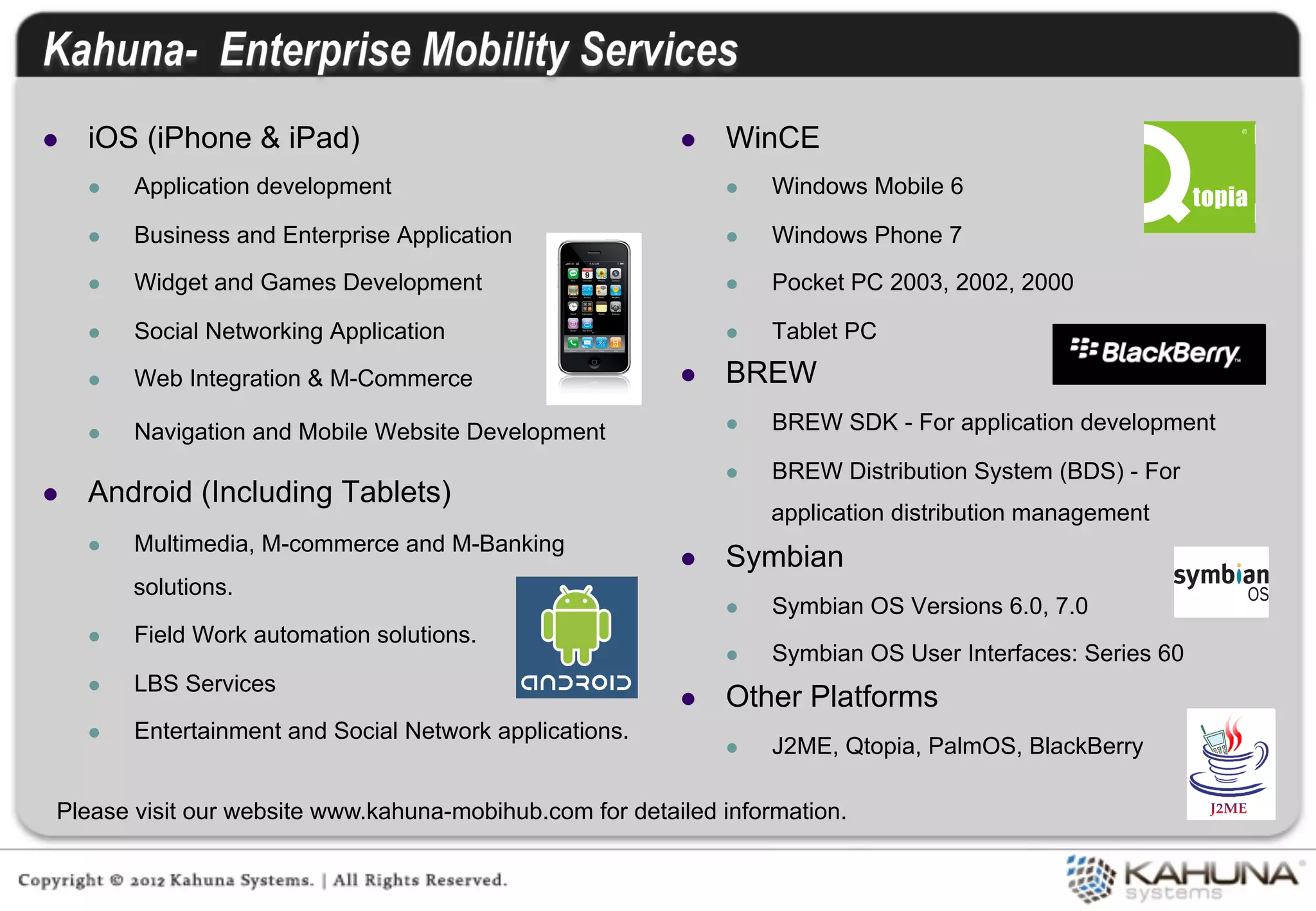 l    iOS (iPhone & iPad)                                    l    WinCE
      l    Application development                                l    Windows Mobile 6

      l    Business and Enterprise Application                    l    Windows Phone 7

      l    Widget and Games Development                           l    Pocket PC 2003, 2002, 2000

      l    Social Networking Application                          l    Tablet PC

      l    Web Integration & M-Commerce                     l    BREW
      l    Navigation and Mobile Website Development              l    BREW SDK - For application development

                                                                   l    BREW Distribution System (BDS) - For
l    Android (Including Tablets)
                                                                         application distribution management
      l    Multimedia, M-commerce and M-Banking
                                                             l    Symbian
            solutions.
                                                                   l    Symbian OS Versions 6.0, 7.0
      l    Field Work automation solutions.
                                                                   l    Symbian OS User Interfaces: Series 60
      l    LBS Services
                                                             l    Other Platforms
      l    Entertainment and Social Network applications.
                                                                   l    J2ME, Qtopia, PalmOS, BlackBerry

  Please visit our website www.kahuna-mobihub.com for detailed information.
 