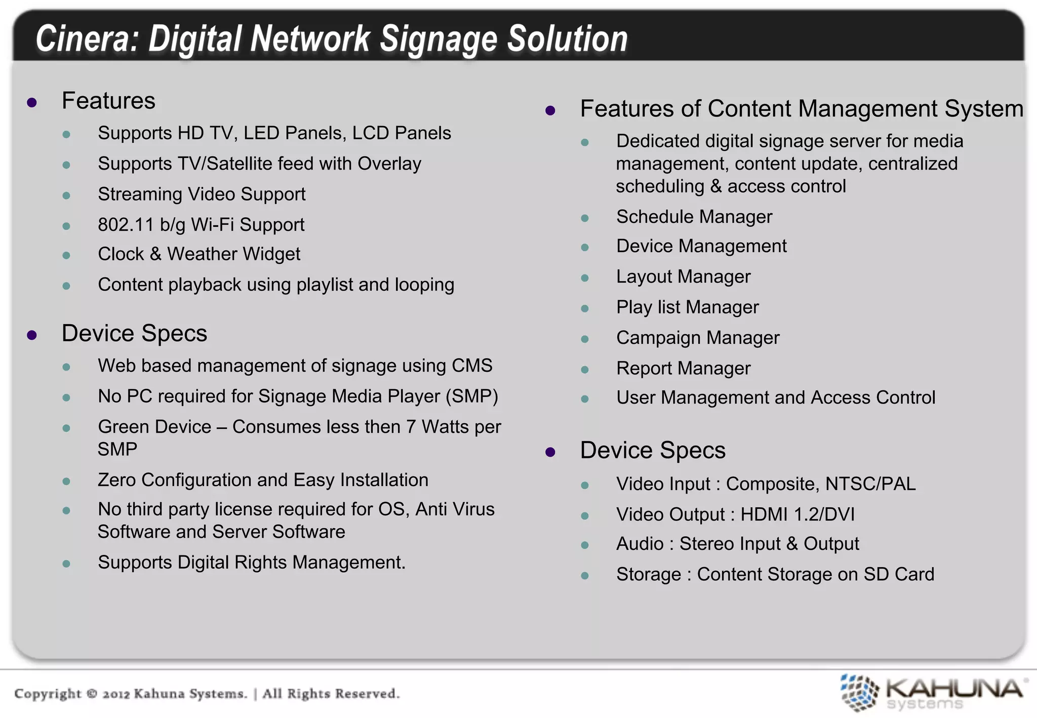 l    Features                                                   l    Features of Content Management System
      l    Supports HD TV, LED Panels, LCD Panels                     l    Dedicated digital signage server for media
      l    Supports TV/Satellite feed with Overlay                          management, content update, centralized
      l    Streaming Video Support                                          scheduling & access control

      l    802.11 b/g Wi-Fi Support                                   l    Schedule Manager

      l    Clock & Weather Widget                                     l    Device Management

      l    Content playback using playlist and looping                l    Layout Manager
                                                                       l    Play list Manager
l    Device Specs                                                     l    Campaign Manager
      l    Web based management of signage using CMS                  l    Report Manager
      l    No PC required for Signage Media Player (SMP)              l    User Management and Access Control
      l    Green Device – Consumes less then 7 Watts per
            SMP                                                  l    Device Specs
      l    Zero Configuration and Easy Installation                   l    Video Input : Composite, NTSC/PAL
      l    No third party license required for OS, Anti Virus         l    Video Output : HDMI 1.2/DVI
            Software and Server Software
                                                                       l    Audio : Stereo Input & Output
      l    Supports Digital Rights Management.
                                                                       l    Storage : Content Storage on SD Card
 